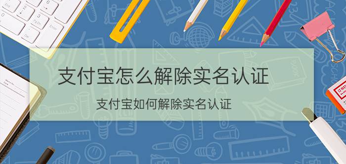 支付宝怎么解除实名认证 支付宝如何解除实名认证